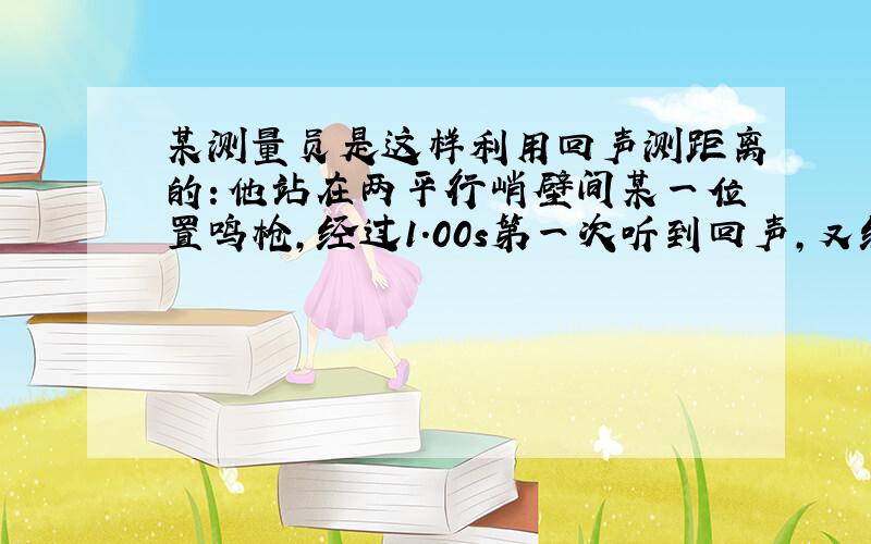 某测量员是这样利用回声测距离的：他站在两平行峭壁间某一位置鸣枪,经过1.00s第一次听到回声,又经过0.50s再次听到回