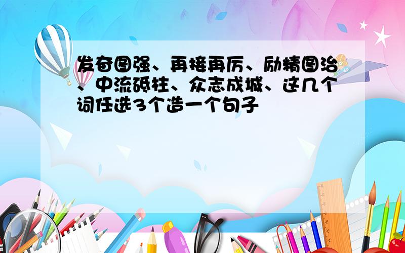 发奋图强、再接再厉、励精图治、中流砥柱、众志成城、这几个词任选3个造一个句子