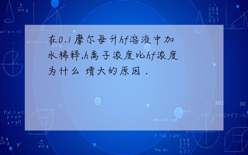 在0.1摩尔每升hf溶液中加水稀释,h离子浓度比hf浓度为什么 增大的原因 .