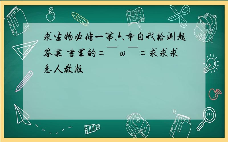 求生物必修一第六章自我检测题答案 书里的=￣ω￣=求求求急人教版