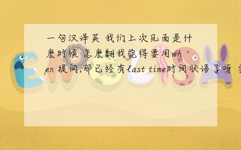 一句汉译英 我们上次见面是什麽时候 怎麽翻我觉得要用when 提问,那已经有last time时间状语了呀 要变为 我们