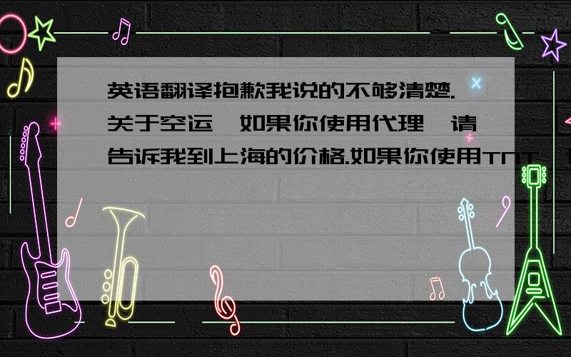 英语翻译抱歉我说的不够清楚.关于空运,如果你使用代理,请告诉我到上海的价格.如果你使用TNT,请告诉我到天津办公室的价格