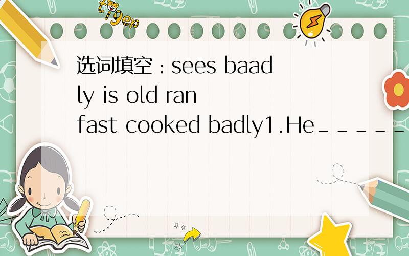 选词填空：sees baadly is old ran fast cooked badly1.He＿＿＿＿＿＿＿＿man