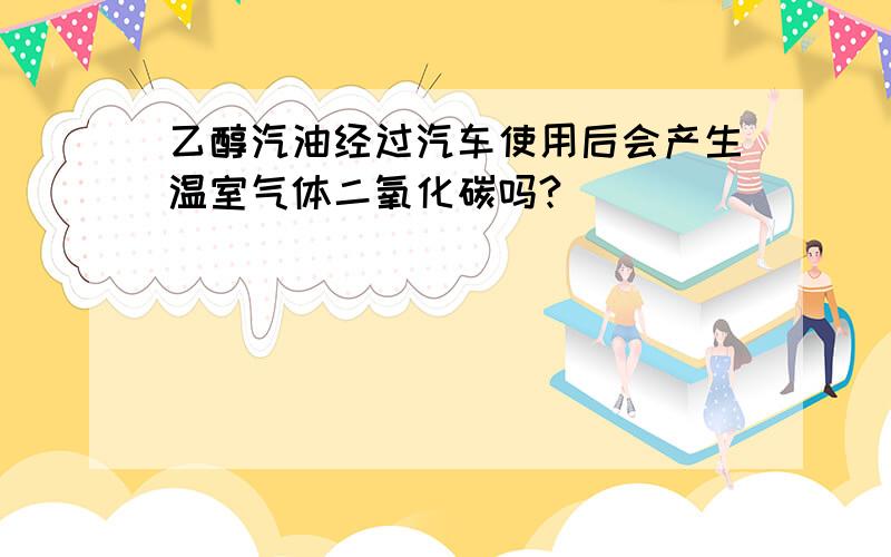 乙醇汽油经过汽车使用后会产生温室气体二氧化碳吗?