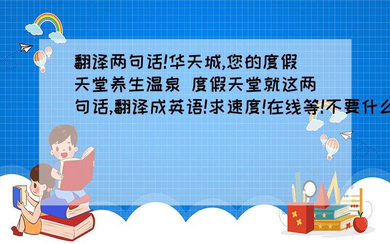 翻译两句话!华天城,您的度假天堂养生温泉 度假天堂就这两句话,翻译成英语!求速度!在线等!不要什么有道翻译什么的，求解决