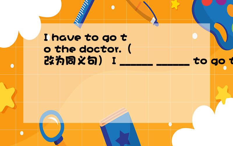 I have to go to the doctor.（改为同义句） I ______ ______ to go to