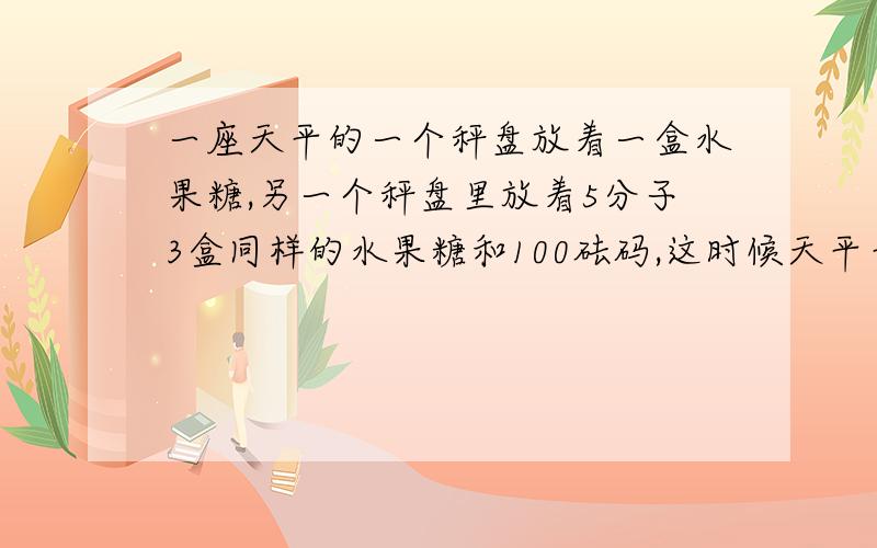 一座天平的一个秤盘放着一盒水果糖,另一个秤盘里放着5分子3盒同样的水果糖和100砝码,这时候天平平衡