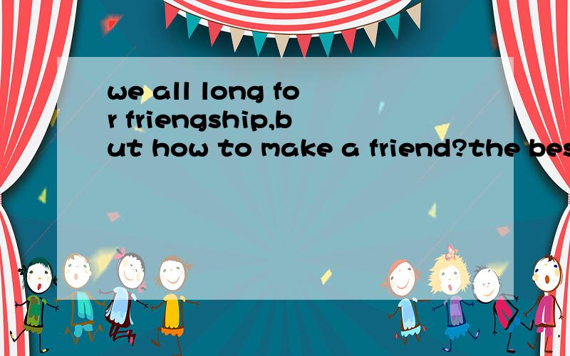 we all long for friengship,but how to make a friend?the best