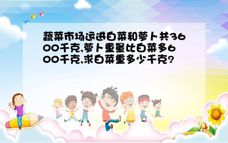 蔬菜市场运进白菜和萝卜共3600千克,萝卜重量比白菜多600千克,求白菜重多少千克?