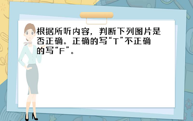 根据所听内容，判断下列图片是否正确。正确的写“T”不正确的写“F”。