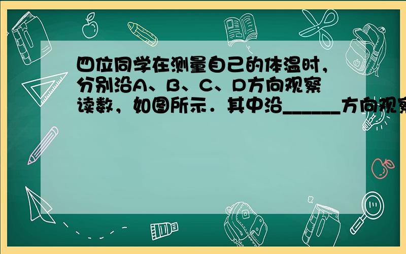 四位同学在测量自己的体温时，分别沿A、B、C、D方向观察读数，如图所示．其中沿______方向观察易于读数，这是因为体温