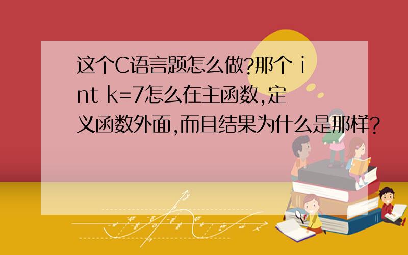 这个C语言题怎么做?那个 int k=7怎么在主函数,定义函数外面,而且结果为什么是那样?