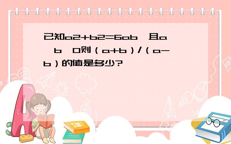 已知a2+b2=6ab,且a＞b＞0则（a+b）/（a-b）的值是多少?