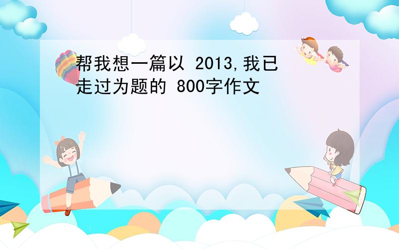 帮我想一篇以 2013,我已走过为题的 800字作文