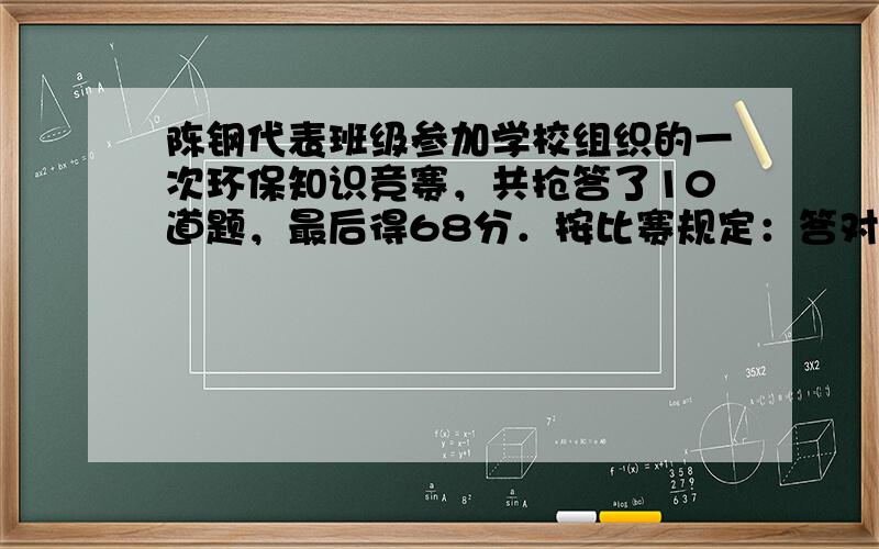 陈钢代表班级参加学校组织的一次环保知识竞赛，共抢答了10道题，最后得68分．按比赛规定：答对一题加10分，答错一题扣6分