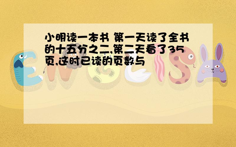 小明读一本书 第一天读了全书的十五分之二,第二天看了35页,这时已读的页数与