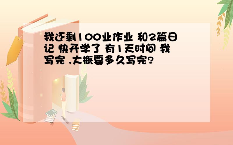 我还剩100业作业 和2篇日记 快开学了 有1天时间 我写完 .大概要多久写完?