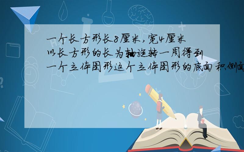 一个长方形长8厘米,宽4厘米以长方形的长为轴旋转一周得到一个立体图形这个立体图形的底面积侧面积体积是