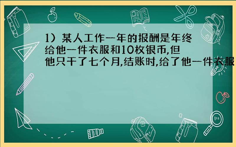 1）某人工作一年的报酬是年终给他一件衣服和10枚银币,但他只干了七个月,结账时,给了他一件衣服和2枚银币,衣服值多少银币