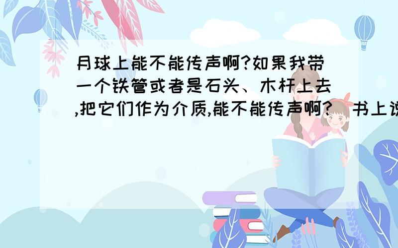 月球上能不能传声啊?如果我带一个铁管或者是石头、木杆上去,把它们作为介质,能不能传声啊?（书上说固体可以作为介质传声啊）