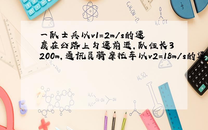 一队士兵以v1=2m/s的速度在公路上匀速前进,队伍长3200m,通讯员骑摩托车以v2=18m/s的速度从队尾向队首传送