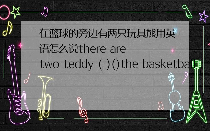 在篮球的旁边有两只玩具熊用英语怎么说there are two teddy ( )()the basketball