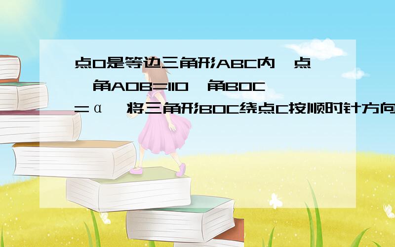 点O是等边三角形ABC内一点,角AOB=110,角BOC=α,将三角形BOC绕点C按顺时针方向旋转60°得到三角形ADC