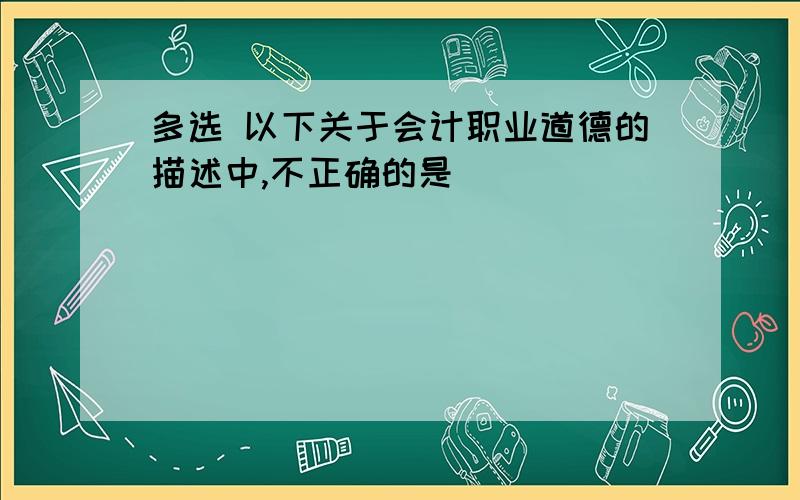 多选 以下关于会计职业道德的描述中,不正确的是( )