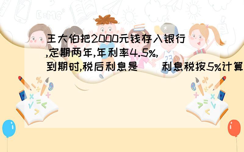 王大伯把2000元钱存入银行,定期两年,年利率4.5%,到期时,税后利息是（）利息税按5%计算