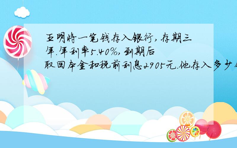 王明将一笔钱存入银行,存期三年.年利率5.40%,到期后取回本金和税前利息2905元.他存入多少钱?