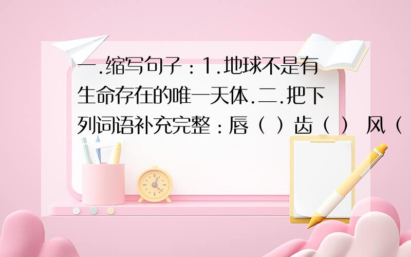 一.缩写句子：1.地球不是有生命存在的唯一天体.二.把下列词语补充完整：唇（ ）齿（ ） 风（ ）浪（ ） 天（ ）乱（