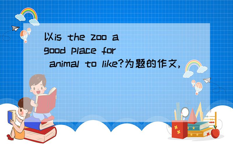 以is the zoo a good place for animal to like?为题的作文,