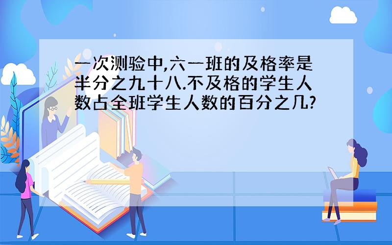 一次测验中,六一班的及格率是半分之九十八.不及格的学生人数占全班学生人数的百分之几?