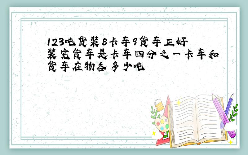 123吨货装8卡车9货车正好装完货车是卡车四分之一卡车和货车在物各多少吨