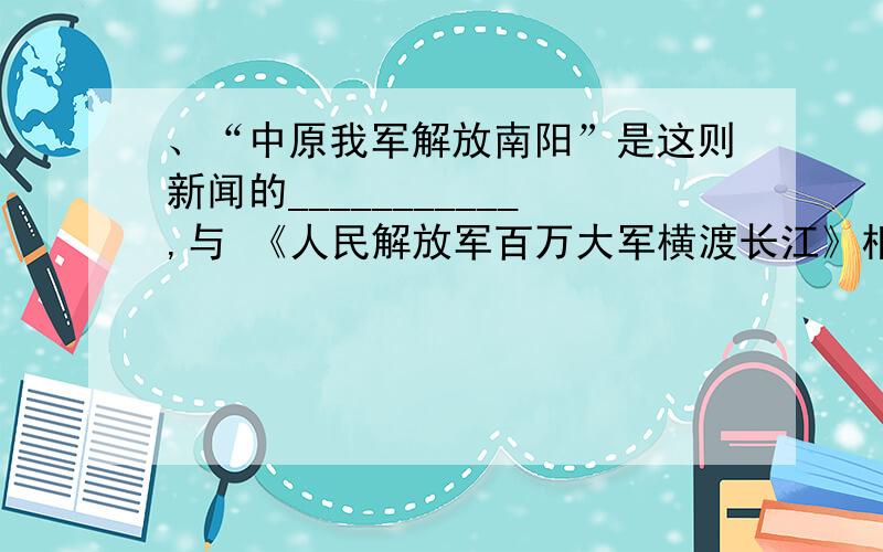 、“中原我军解放南阳”是这则新闻的___________,与 《人民解放军百万大军横渡长江》相比,两题都交代了