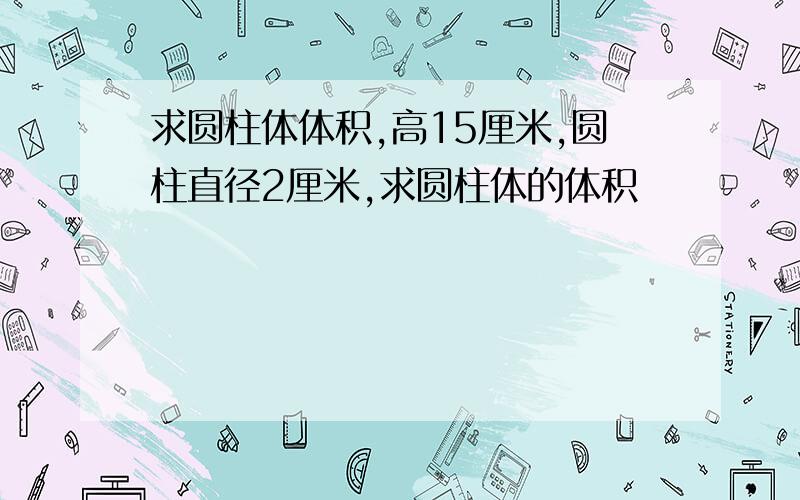 求圆柱体体积,高15厘米,圆柱直径2厘米,求圆柱体的体积