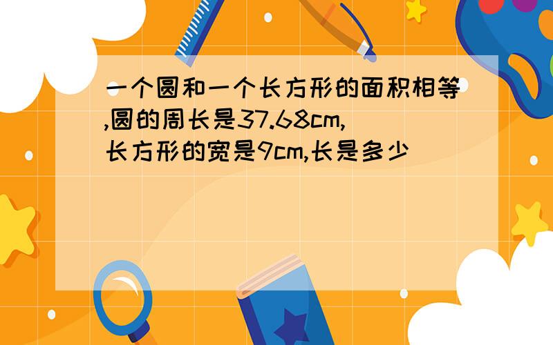 一个圆和一个长方形的面积相等,圆的周长是37.68cm,长方形的宽是9cm,长是多少