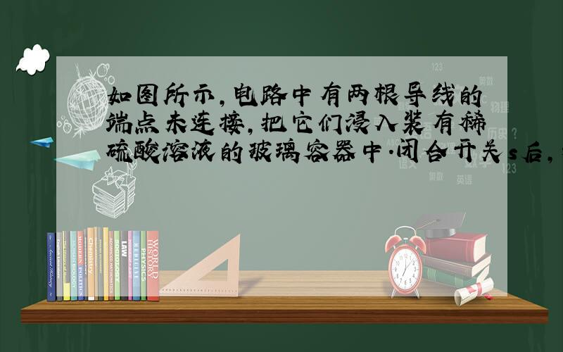 如图所示，电路中有两根导线的端点未连接，把它们浸入装有稀硫酸溶液的玻璃容器中.闭合开关s后，灯泡L正常发光；当用滴管向容