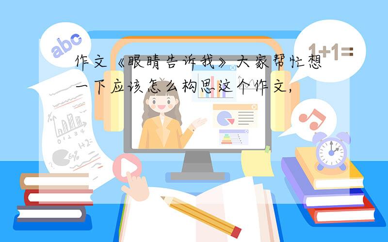 作文《眼睛告诉我》大家帮忙想一下应该怎么构思这个作文,