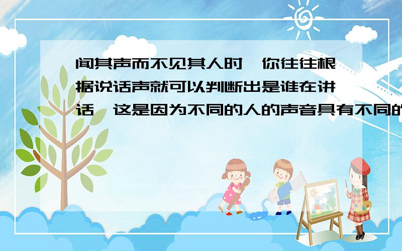 闻其声而不见其人时,你往往根据说话声就可以判断出是谁在讲话,这是因为不同的人的声音具有不同的?