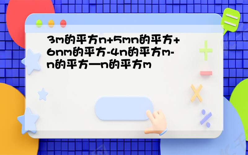 3m的平方n+5mn的平方+6nm的平方-4n的平方m-n的平方—n的平方m