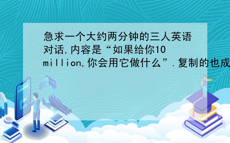 急求一个大约两分钟的三人英语对话,内容是“如果给你10 million,你会用它做什么”.复制的也成,