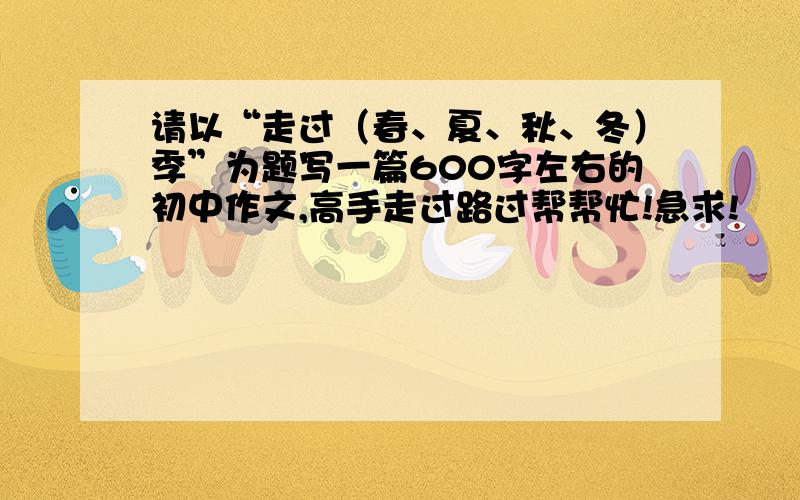 请以“走过（春、夏、秋、冬）季”为题写一篇600字左右的初中作文,高手走过路过帮帮忙!急求!