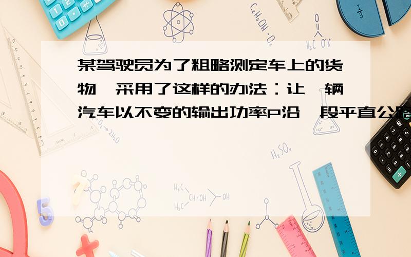 某驾驶员为了粗略测定车上的货物,采用了这样的办法：让一辆汽车以不变的输出功率P沿一段平直公路匀速行