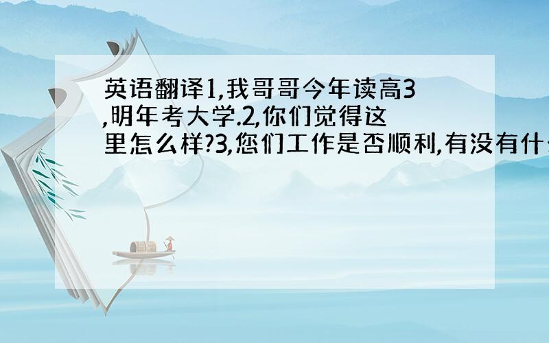 英语翻译1,我哥哥今年读高3,明年考大学.2,你们觉得这里怎么样?3,您们工作是否顺利,有没有什么困难?4,你们还需要点