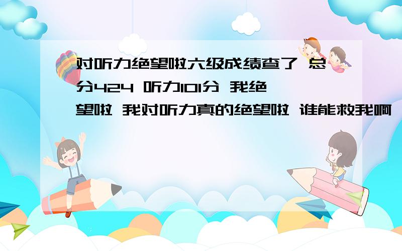 对听力绝望啦六级成绩查了 总分424 听力101分 我绝望啦 我对听力真的绝望啦 谁能救我啊 救我啊 马上大三了 我还想