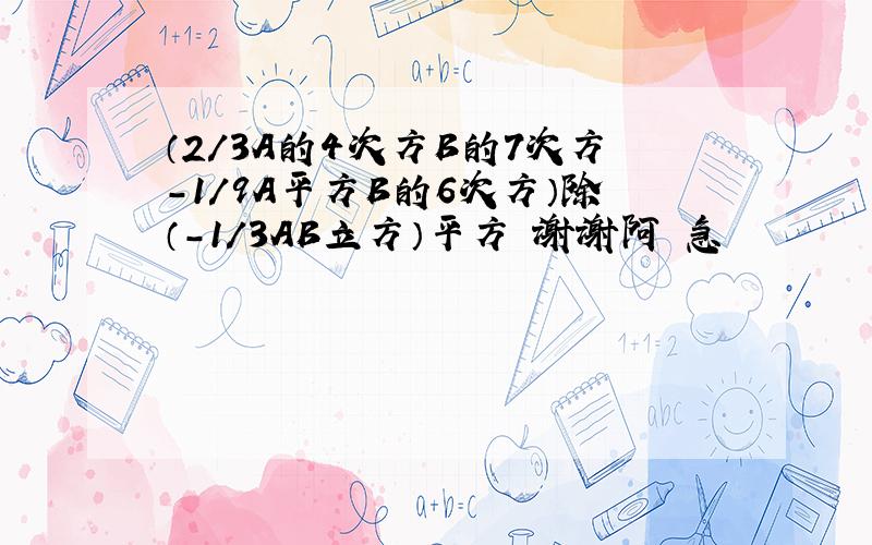 （2/3A的4次方B的7次方-1/9A平方B的6次方）除（-1/3AB立方）平方 谢谢阿 急