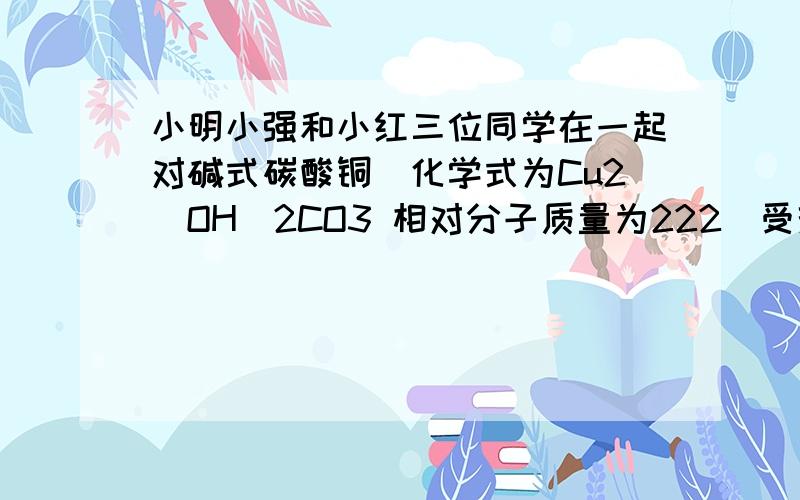 小明小强和小红三位同学在一起对碱式碳酸铜[化学式为Cu2(OH)2CO3 相对分子质量为222]受热完全分解后黑色固