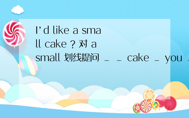 I’d like a small cake ? 对 a small 划线提问 ＿ ＿ cake ＿ you ＿?