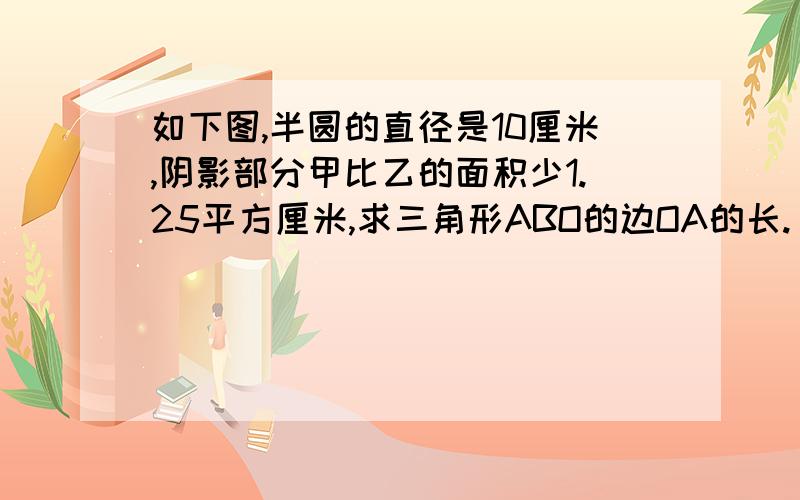 如下图,半圆的直径是10厘米,阴影部分甲比乙的面积少1.25平方厘米,求三角形ABO的边OA的长.